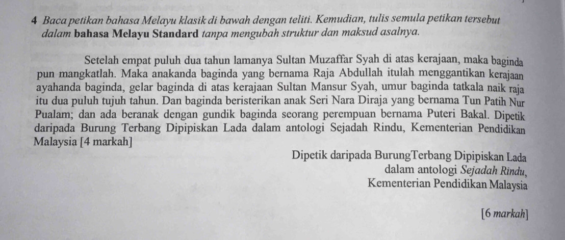 Baca petikan bahasa Melayu klasik di bawah dengan teliti. Kemudian, tulis semula petikan tersebut 
dalam bahasa Melayu Standard tanpa mengubah struktur dan maksud asalnya. 
Setelah empat puluh dua tahun lamanya Sultan Muzaffar Syah di atas kerajaan, maka baginda 
pun mangkatlah. Maka anakanda baginda yang bernama Raja Abdullah itulah menggantikan kerajaan 
ayahanda baginda, gelar baginda di atas kerajaan Sultan Mansur Syah, umur baginda tatkala naik raja 
itu dua puluh tujuh tahun. Dan baginda beristerikan anak Seri Nara Diraja yang bernama Tun Patih Nur 
Pualam; dan ada beranak dengan gundik baginda seorang perempuan bernama Puteri Bakal. Dipetik 
daripada Burung Terbang Dipipiskan Lada dalam antologi Sejadah Rindu, Kementerian Pendidikan 
Malaysia [4 markah] 
Dipetik daripada BurungTerbang Dipipiskan Lada 
dalam antologi Sejadah Rindu, 
Kementerian Pendidikan Malaysia 
[6 markah]