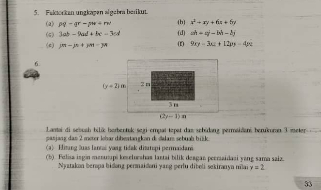 Faktorkan ungkapan algebra berikut.
(a) pq-qr-pw+rw (b) x^2+xy+6x+6y
(c) 3ab-9ad+bc-3cd (d) ah+aj-bh-bj
(e) jm-jn+ym-yn (f) 9xy-3xz+12py-4pz
6.
Lantai di sebuah bilik berbentuk segi empat tepat dan sebidang permaidani berukuran 3 meter
panjang dan 2 meter lebar dibentangkan di dalam sebuah bilik.
(a) Hitung luas lantai yang tidak ditutupi permaidani.
(b) Felisa ingin menutupi keseluruhan lantai bilik dengan permaidani yang sama saiz.
Nyatakan berapa bidang permaidani yang perlu dibeli sekiranya nilai y=2.
33