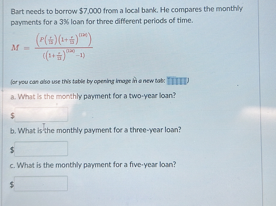 Bart needs to borrow $7,000 from a local bank. He compares the monthly 
payments for a 3% loan for three different periods of time.
M=frac (P( r/12 )(1+ r/12 )^(12))((1+ r/12 )^(12)-1)
(or you can also use this table by opening image in a new tab: 
a. What is the monthly payment for a two-year loan? 
_  frac ^circ C_(□ )° 
□ 
b. What is the monthly payment for a three-year loan? 
c. What is the monthly payment for a five-year loan?
$□