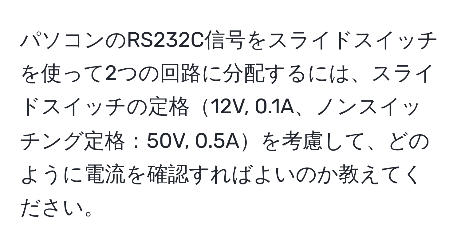 パソコンのRS232C信号をスライドスイッチを使って2つの回路に分配するには、スライドスイッチの定格12V, 0.1A、ノンスイッチング定格：50V, 0.5Aを考慮して、どのように電流を確認すればよいのか教えてください。