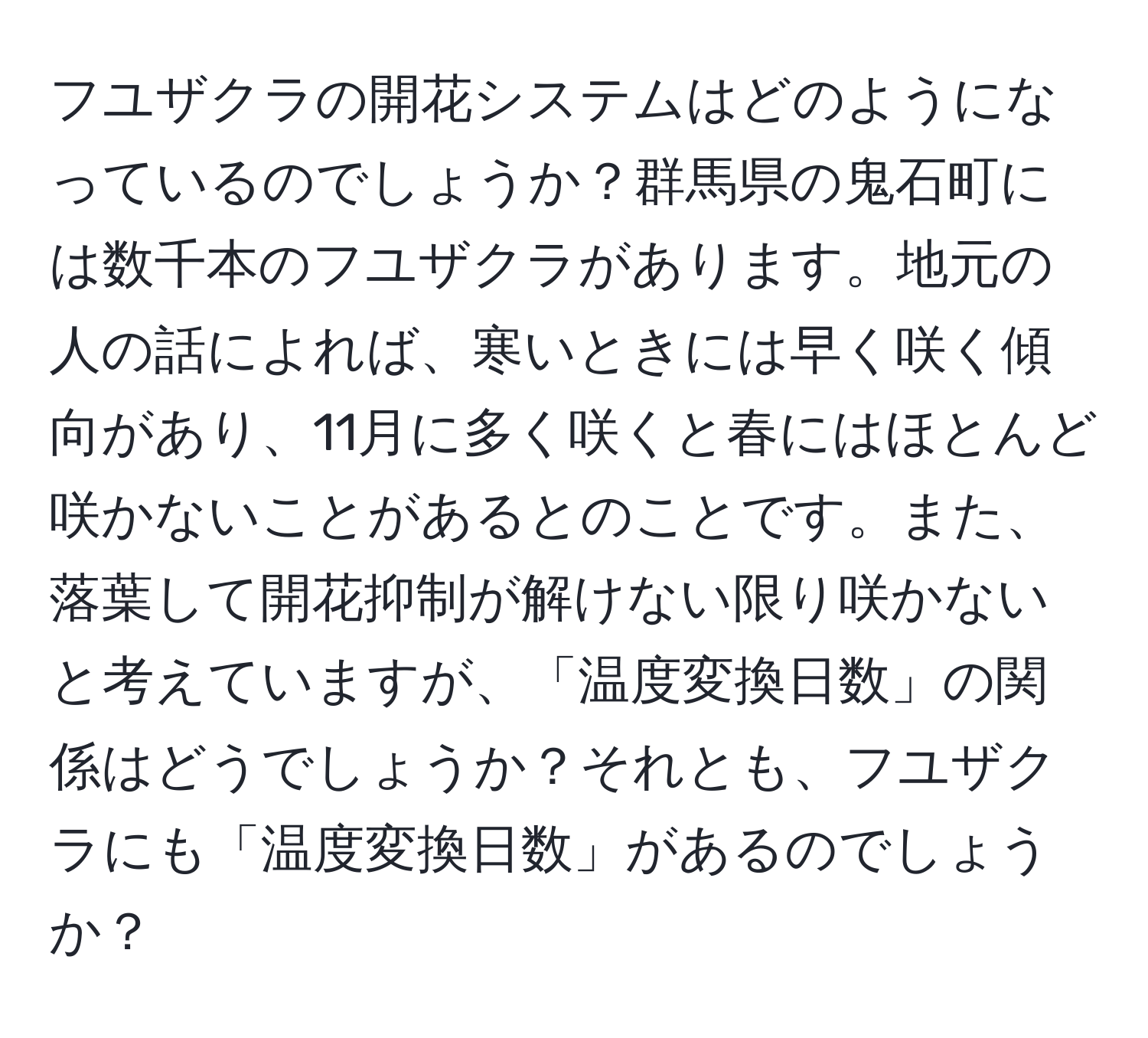 フユザクラの開花システムはどのようになっているのでしょうか？群馬県の鬼石町には数千本のフユザクラがあります。地元の人の話によれば、寒いときには早く咲く傾向があり、11月に多く咲くと春にはほとんど咲かないことがあるとのことです。また、落葉して開花抑制が解けない限り咲かないと考えていますが、「温度変換日数」の関係はどうでしょうか？それとも、フユザクラにも「温度変換日数」があるのでしょうか？