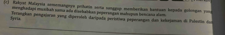 cn 
(c) Rakyat Malaysia sememangnya prihatin serta sanggup memberikan bantuan kepada golongan yang 
menghadapi musibah sama ada disebabkan peperangan mahupun bencana alam. 
Terangkan pengajaran yang diperoleh daripada peristiwa peperangan dan kekejaman di Palestin dan 
Syria.