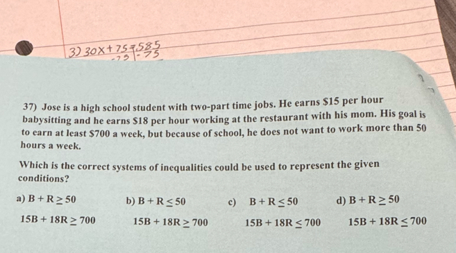 Jose is a high school student with two-part time jobs. He earns $15 per hour
babysitting and he earns $18 per hour working at the restaurant with his mom. His goal is
to earn at least $700 a week, but because of school, he does not want to work more than 50
hours a week.
Which is the correct systems of inequalities could be used to represent the given
conditions?
a) B+R≥ 50 b) B+R≤ 50 c) B+R≤ 50 d) B+R≥ 50
15B+18R≥ 700 15B+18R≥ 700 15B+18R≤ 700 15B+18R≤ 700