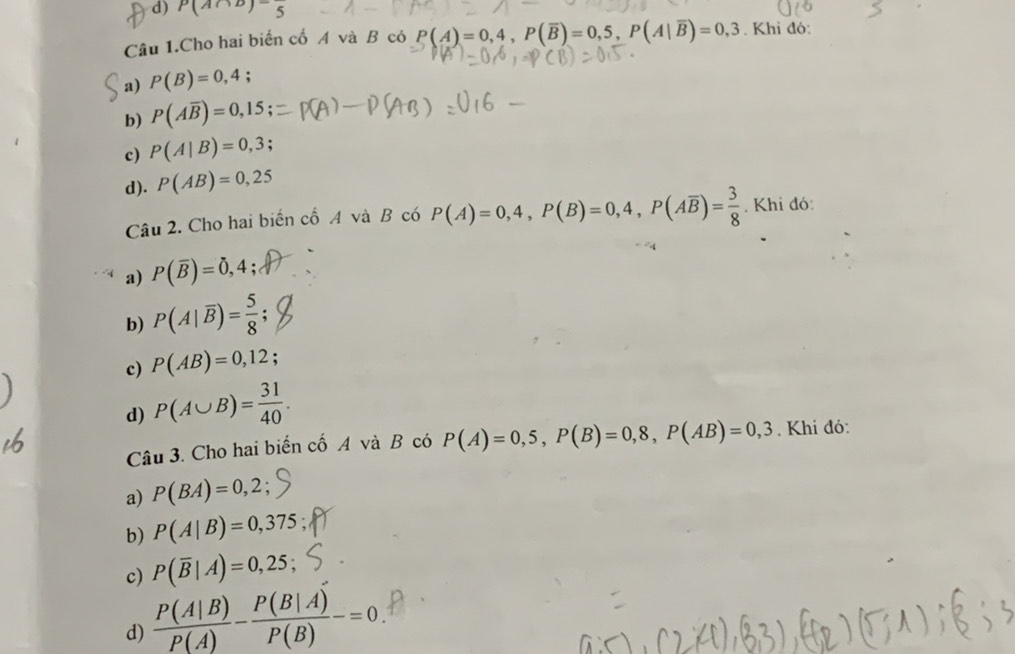 d) P(A∩ B)=frac 5
Câu 1.Cho hai biến cố A và B có P(A)=0,4, P(overline B)=0,5, P(A|overline B)=0,3. Khi đó:
a) P(B)=0,4;
b) P(Aoverline B)=0,15;
c) P(A|B)=0,3;
d). P(AB)=0,25
Câu 2. Cho hai biển cổ A và B có P(A)=0,4, P(B)=0,4, P(Aoverline B)= 3/8 . Khi đó:
a) P(overline B)=0,4
b) P(A|overline B)= 5/8 
c) P(AB)=0,12
d) P(A∪ B)= 31/40 . 
Câu 3. Cho hai biển cố A và B có P(A)=0,5, P(B)=0,8, P(AB)=0,3. Khi đó:
a) P(BA)=0,2;
b) P(A|B)=0,375
c) P(overline B|A)=0,25;
d)  P(A|B)/P(A) - P(B|A)/P(B) -=0