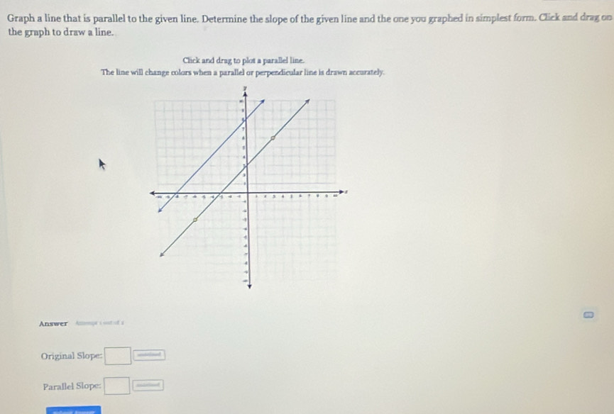 Graph a line that is parallel to the given line. Determine the slope of the given line and the one you graphed in simplest form. Click and drag on 
the graph to draw a line. 
Click and drag to plot a parallel line. 
The line will change colors when a parallel or perpendicular line is drawn accurately. 
Answer Anompe i sont of a 
Original Slope: □ overline _ _  
Parallel Slope: □ 1-x<0</tex>