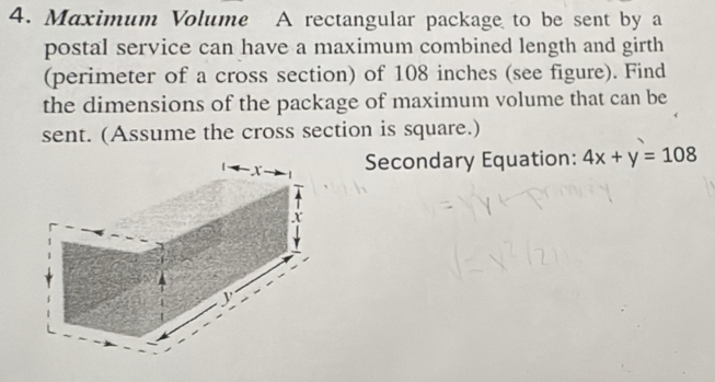 Maximum Volume A rectangular package to be sent by a 
postal service can have a maximum combined length and girth 
(perimeter of a cross section) of 108 inches (see figure). Find 
the dimensions of the package of maximum volume that can be 
sent. (Assume the cross section is square.) 
Secondary Equation: 4x+y=108