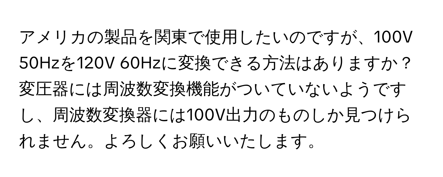 アメリカの製品を関東で使用したいのですが、100V 50Hzを120V 60Hzに変換できる方法はありますか？変圧器には周波数変換機能がついていないようですし、周波数変換器には100V出力のものしか見つけられません。よろしくお願いいたします。