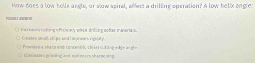 How does a low helix angle, or slow spiral, affect a drilling operation? A low helix angle:
POSSIBLE ANSWERS
Increases cutting efficiency when drilling softer materials.
Creates small chips and improves rigidity.
Provides a sharp and concentric chisel cutting edge angle.
Eliminates grinding and optimizes sharpening.