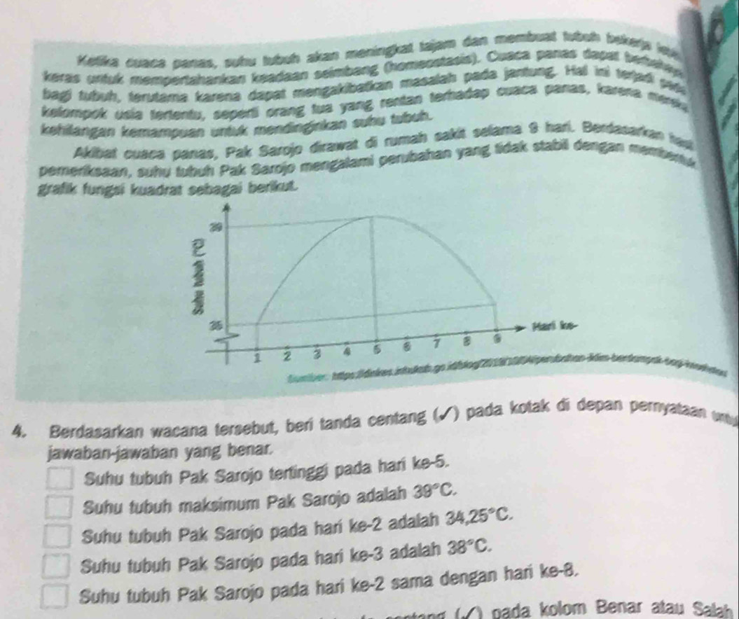 Ketika cuaca panas, suhu tubuh akan meningkat tajam dan membuat tuboh bokerjs lej
keras unfuk mempertahankan keadaan seimbang (homeostasis). Cuaca panas dapall berehey
bagi tubuh, terutama karena dapat mengakibatkan masalah pada jantung. Hal ini terjadi ped
kelompok usia tertentu, seperti orang tua yang rentan terhadap cuaca panas, karena mereka
kehilängan kemampuan untuk mendinginkan subu tubuh.
Akibat cusca panas, Pak Sarojo dirawat di rumah sakit selama 9 hari. Berdasarkan hau
pereriksaan, suhu tubuh Pak Sarojo mengalami perubahan yang tidak stabil dengan membena
grafik fungsi kuadrat sebagai berikut.
berdanpak baýhorhte
4. Berdasarkan wacana tersebut, beri tanda centang (√) pada kotak di depan pernyataan wty
jawaban-jawaban yang benar.
Suhu tubuh Pak Sarojo tertinggi pada hari ke -5.
Suhu tubuh maksimum Pak Sarojo adalah 39°C.
Suhu tubuh Pak Sarojo pada hari ke -2 adalah 34, 25°C.
Suhu tubuh Pak Sarojo pada hari ke -3 adalah 38°C.
Suhu tubuh Pak Sarojo pada hari ke -2 sama dengan hari ke -8.
(√ ) pada kolom Benar atau Salah