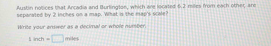 Austin notices that Arcadia and Burlington, which are located 6.2 miles from each other, are 
separated by 2 inches on a map. What is the map's scale? 
Write your answer as a decimal or whole number.
1inch=□ miles