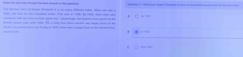 Read the text and choose the best answer to the question. Question 7 : When was Queen Elizabeth II's face on the British pound note for the first time?
The famous face of Queen Elizabeth II is on many different notes. When she was a
child, she was on the Canadian dollar. That was in 1936. By 1953, there were nine A
countries with her face on their notes but - surprisingly- the Queen's face wasn't on the By 1953
British pound note until 1960. For a long time there weren't any happy faces of the
Queen on pound notes, but finally, in 2002, there was a happy face on the Scottish five-
pound note. B In 1960
C After 2002