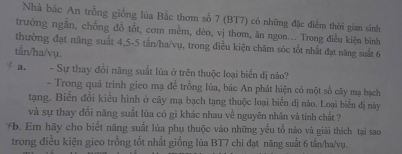 Nhà bác An trồng giống lúa Bắc thơm số 7 (BT7) có những đặc điểm thời gian sinh 
trưởng ngăn, chống đồ tốt, cơm mềm, dẻo, vị thơm, ăn ngon... Trong điều kiện bình 
thường đạt năng suất 4, 5-5 tấn/ha/vụ, trong điều kiện chăm sóc tốt nhất đạt năng suất 6
tấn/ha/vụ. 
a. - Sự thay đồi năng suất lúa ở trên thuộc loại biến dị nào? 
- Trong quá trình gieo mạ đề trồng lúa, bác An phát hiện có một số cây mạ bạch 
tạng. Biến đồi kiểu hình ở cây mạ bạch tạng thuộc loại biến dị nào. Loại biến dị này 
và sự thay đồi năng suất lúa có gì khác nhau về nguyên nhân và tính chất ? 
-b. Em hãy cho biết năng suất lúa phụ thuộc vào những yếu tố nào và giải thích tại sao 
trong điều kiện gieo trồng tốt nhất giống lúa BT7 chỉ đạt năng suất 6 tấn/ha/vụ.