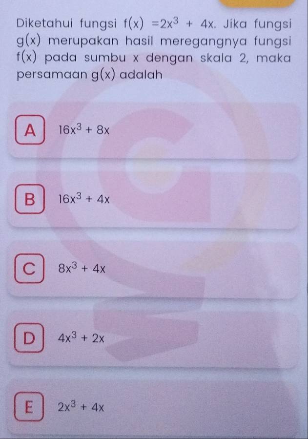 Diketahui fungsi f(x)=2x^3+4x. Jika fungsi
g(x) merupakan hasil meregangnya fungsi
f(x) pada sumbu x dengan skala 2, maka
persamaan g(x) adalah
A 16x^3+8x
B 16x^3+4x
C 8x^3+4x
D 4x^3+2x
E 2x^3+4x