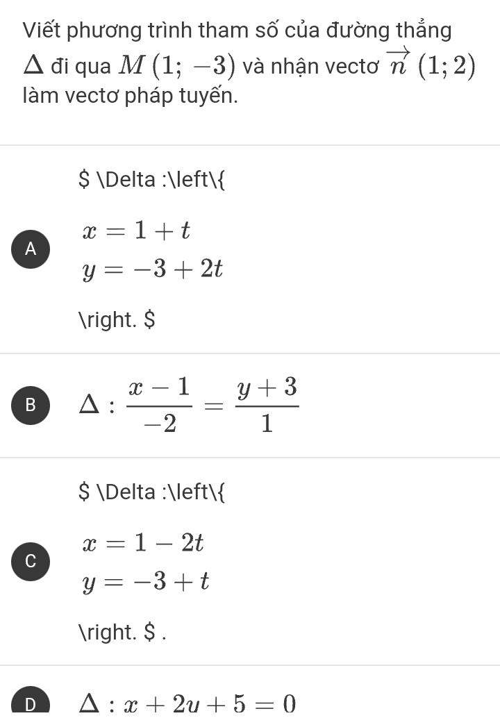 Viết phương trình tham số của đường thắng
△ d i qua M(1;-3) và nhận vectơ vector n(1;2)
àm vectơ pháp tuyến.
$ Delta :
x=1+t
A
y=-3+2t
. $
B : (x-1)/-2 = (y+3)/1 
$ Delta :
x=1-2t
C
y=-3+t
. $ .
D △ :x+2u+5=0