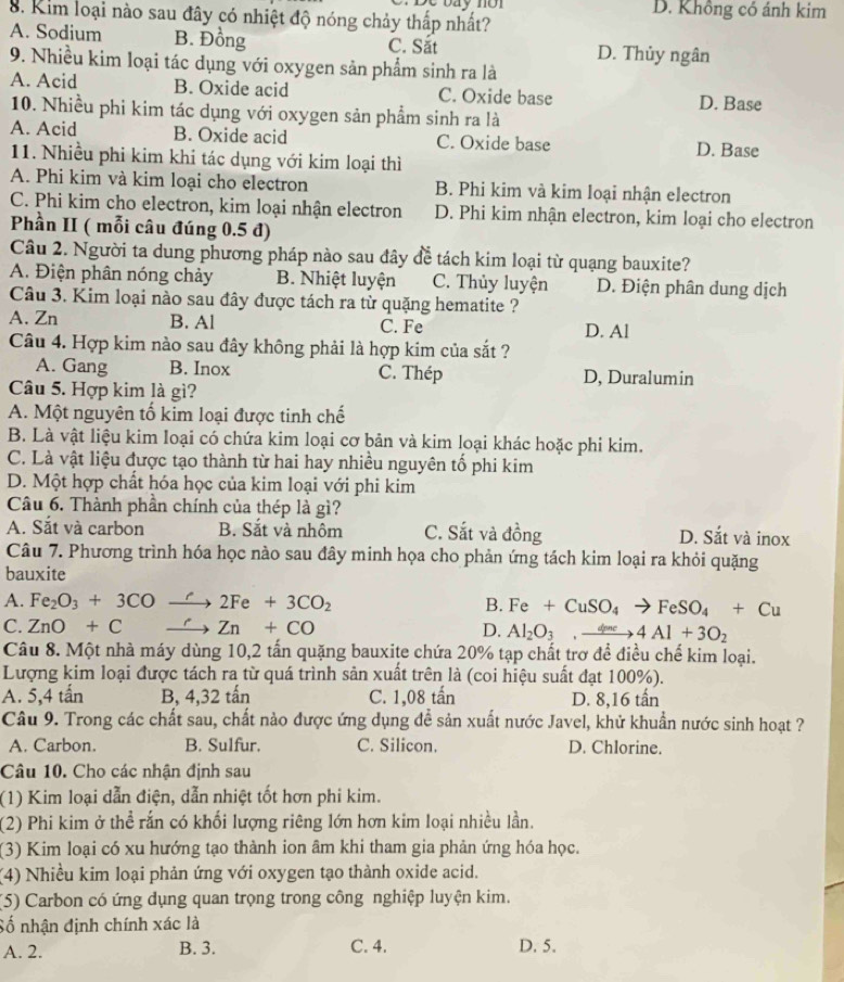 bay no
8. Kim loại nào sau đây có nhiệt độ nóng chảy thấp nhất? D. Không có ảnh kim
A. Sodium B. Đồng C. Sắt D. Thủy ngân
9. Nhiều kim loại tác dụng với oxygen sản phẩm sinh ra là
A. Acid B. Oxide acid C. Oxide base D. Base
10. Nhiều phi kim tác dụng với oxygen sản phẩm sinh ra là
A. Acid B. Oxide acid C. Oxide base D. Base
11. Nhiều phi kim khi tác dụng với kim loại thì
A. Phi kim và kim loại cho electron B. Phi kim và kim loại nhận electron
C. Phi kim cho electron, kim loại nhận electron D. Phi kim nhận electron, kim loại cho electron
Phần II ( mỗi câu đúng 0.5 đ)
Câu 2. Người ta dung phương pháp nào sau đây để tách kim loại từ quạng bauxite?
A. Điện phân nóng chảy B. Nhiệt luyện C. Thủy luyện D. Điện phân dung dịch
Câu 3. Kim loại nào sau đây được tách ra từ quặng hematite ?
A. Zn B. Al C. Fe D. Al
Câu 4. Hợp kim nào sau đây không phải là hợp kim của sắt ?
A. Gang B. Inox C. Thép D, Duralumin
Câu 5. Hợp kim là gì?
A. Một nguyên tố kim loại được tinh chế
B. Là vật liệu kim loại có chứa kim loại cơ bản và kim loại khác hoặc phi kim.
C. Là vật liệu được tạo thành từ hai hay nhiều nguyên tố phi kim
D. Một hợp chất hóa học của kim loại với phi kim
Câu 6. Thành phần chính của thép là gì?
A. Sắt và carbon B. Sắt và nhôm C. Sắt và đồng D. Sắt và inox
Câu 7. Phương trình hóa học nào sau đây minh họa cho phản ứng tách kim loại ra khỏi quặng
bauxite
A. Fe_2O_3+3COto 2Fe+3CO_2 B. Fe+CuSO_4to FeSO_4+Cu
C. ZnO+Cxrightarrow 'Zn+CO D. Al_2O_3,xrightarrow dme4Al+3O_2
Câu 8. Một nhà máy dùng 10,2 tấn quặng bauxite chứa 20% tạp chất trơ để điều chế kim loại.
Lượng kim loại được tách ra từ quá trình sản xuất trên là (coi hiệu suất đạt 100%).
A. 5,4 tấn B, 4,32 tấn C. 1,08 tấn D. 8,16 tấn
Câu 9. Trong các chất sau, chất nào được ứng dụng đễ sản xuất nước Javel, khử khuẩn nước sinh hoạt ?
A. Carbon. B. Sulfur. C. Silicon. D. Chlorine.
Câu 10. Cho các nhận định sau
(1) Kim loại dẫn điện, dẫn nhiệt tốt hơn phi kim.
(2) Phi kim ở thể rấn có khối lượng riêng lớn hơn kim loại nhiều lần.
(3) Kim loại có xu hướng tạo thành ion âm khi tham gia phản ứng hóa học.
(4) Nhiều kim loại phản ứng với oxygen tạo thành oxide acid.
(5) Carbon có ứng dụng quan trọng trong công nghiệp luyện kim.
Số nhận định chính xác là
A. 2. B. 3. C. 4. D. 5.