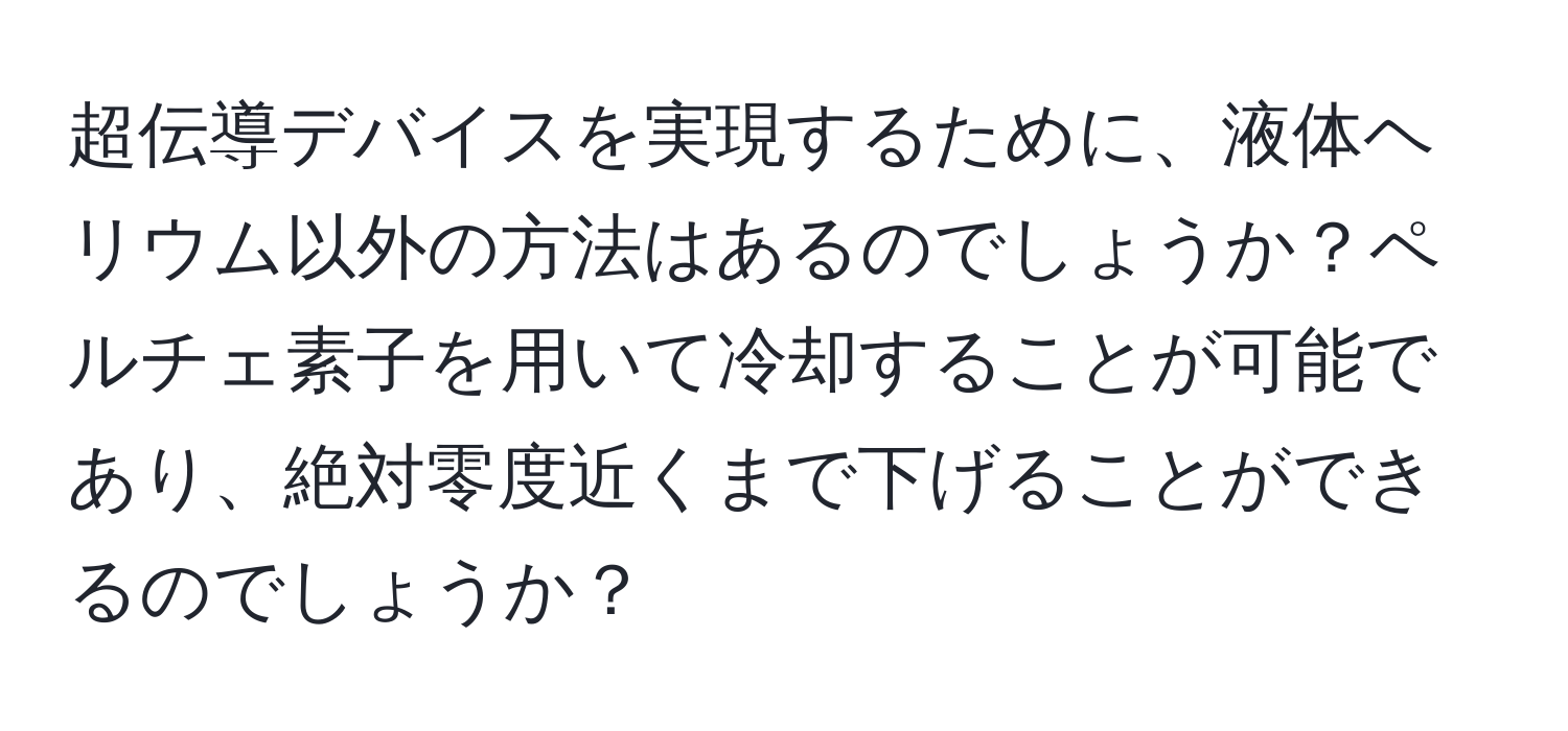 超伝導デバイスを実現するために、液体ヘリウム以外の方法はあるのでしょうか？ペルチェ素子を用いて冷却することが可能であり、絶対零度近くまで下げることができるのでしょうか？
