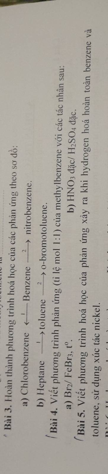 Hoàn thành phương trình hoá học của các phản ứng theo sơ đồ: 
a) Chlorobenzene ←— Benzene —’ nitrobenzene. 
b) Heptane —→toluene → o-bromotoluene. 
Bài 4. Viết phương trình phản ứng (tỉ lệ mol 1:1) của methylbenzene với các tác nhân sau: 
a) Br₂/ FeBr3, t^0. b) HNO3 đặc/ H_2SO_4 đặc. 
Bài 5. Viết phương trình hoá học của phản ứng xảy ra khi hydrogen hoá hoàn toàn benzene và 
toluene, sử dụng xúc tác nickel.