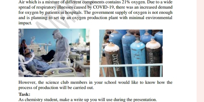 Air which is a mixture of different components contains 21% oxygen. Due to a wide 
spread of respiratory illnesses caused by COVID-19, there was an increased demand 
for oxygen by patients in hospitals. The government supply of oxygen is not enough 
and is planning to set up an oxygen production plant with minimal environmental 
impact. 
However, the science club members in your school would like to know how the 
process of production will be carried out. 
Task: 
As chemistry student, make a write up you will use during the presentation.