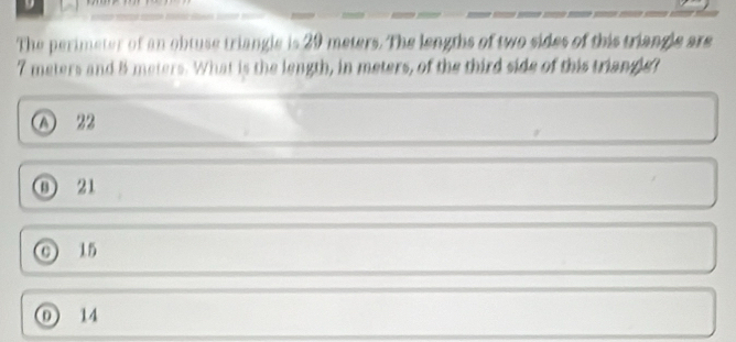 The perimeter of an obtuse triangle is 29 meters. The lengths of two sides of this triangle are
7 meters and 5 meters. What is the length, in meters, of the third side of this triangle?
A 22
① 21
15
① 14