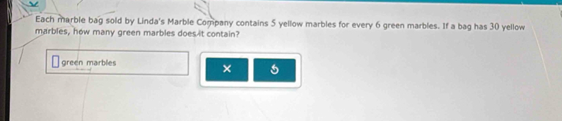 Each marble bag sold by Linda's Marble Company contains 5 yellow marbles for every 6 green marbles. If a bag has 30 yellow 
marbles, how many green marbles does it contain? 
green marbles 
×