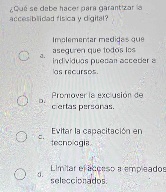 ¿Qué se debe hacer para garantizar la
accesibilidad física y digital?
Implementar medidas que
aseguren que todos los
a.
individuos puedan acceder a
los recursos.
Promover la exclusión de
b.
ciertas personas.
Evitar la capacitación en
C.
tecnología.
Limitar el acceso a empleados
d.
seleccionados.