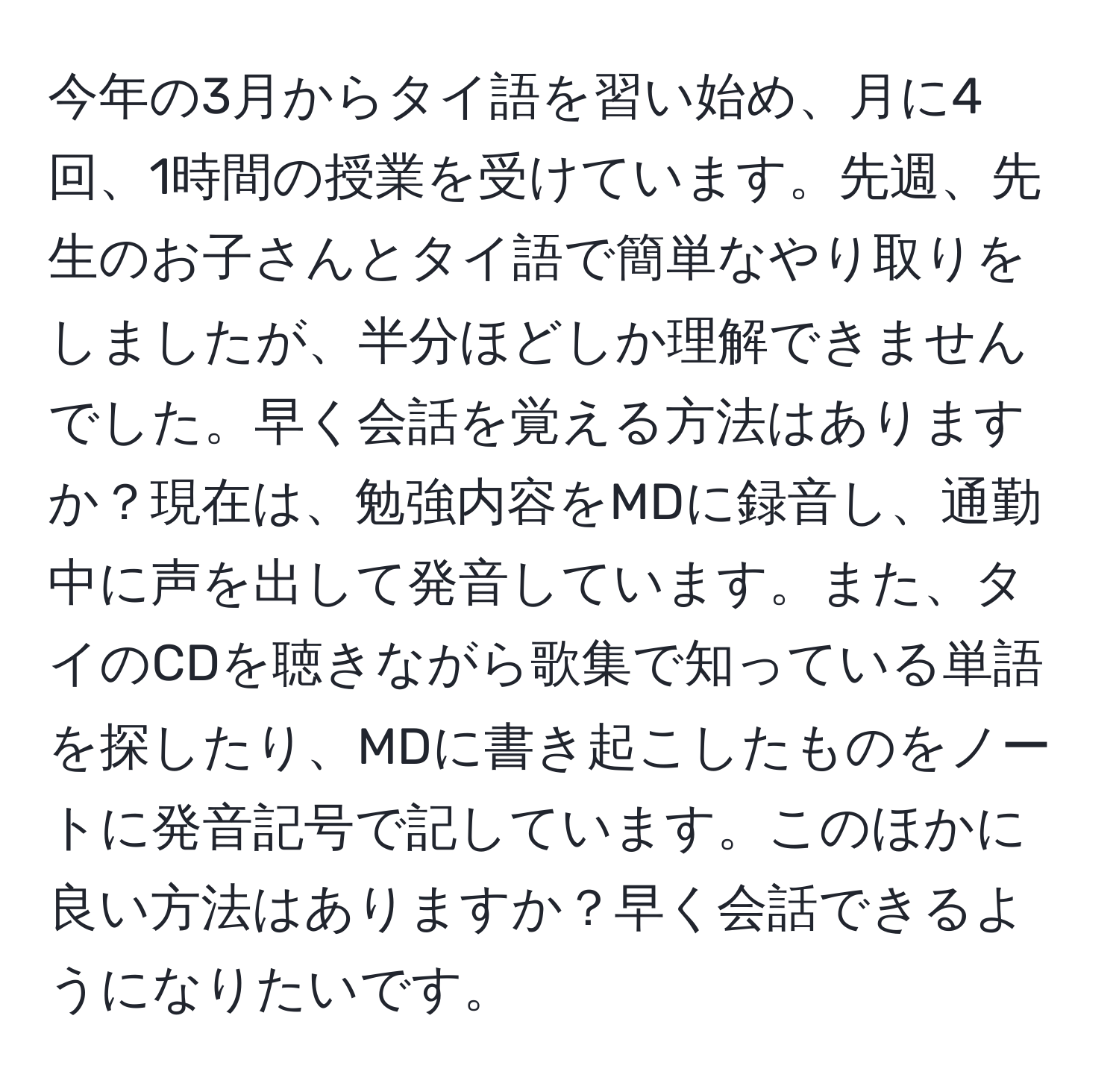 今年の3月からタイ語を習い始め、月に4回、1時間の授業を受けています。先週、先生のお子さんとタイ語で簡単なやり取りをしましたが、半分ほどしか理解できませんでした。早く会話を覚える方法はありますか？現在は、勉強内容をMDに録音し、通勤中に声を出して発音しています。また、タイのCDを聴きながら歌集で知っている単語を探したり、MDに書き起こしたものをノートに発音記号で記しています。このほかに良い方法はありますか？早く会話できるようになりたいです。