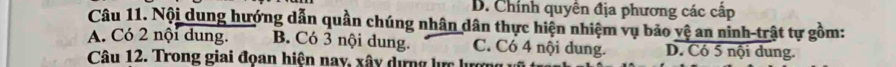 B. Chính quyên địa phương các cấp
Câu 11. Nội dung hướng dẫn quần chúng nhân dân thực hiện nhiệm vụ bảo vệ an ninh-trật tự gồm:
A. Có 2 nội dung. B. Có 3 nội dung. C. Có 4 nội dung. D. Có 5 nội dung.
Câu 12. Trong giai đọan hiện nay, xây dựng lực lượn