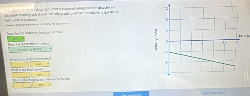 The motion of a short-distance runner is captured using a motion detector and 
displayed on the graph shown. Use the graph to answer the following questions. 
Right is defined as positive. 
Answers have an 8% tolerance to allow for estimation. 
Describe the runner's direction of travel: 
e (s 
left 
Describe the runner's motion: 
increasing speed 
What is the distance traveled? 
unit 
What is the final speed? 
unit 
What is the magnitude of the acceleration? 
unit 
Check Answers Cannot Be Solved