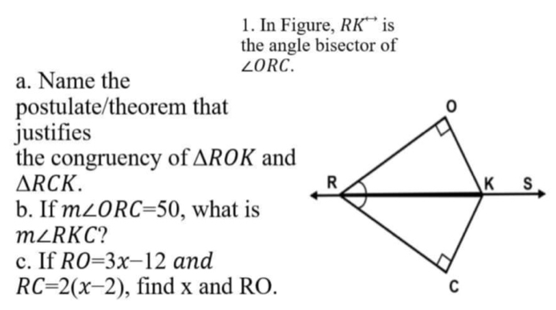 In Figure, RK^(rightarrow) is 
the angle bisector of
∠ ORC. 
a. Name the 
postulate/theorem that 
justifies 
the congruency of △ ROK and
△ RCK. 
b. If m∠ ORC=50 , what is
m∠ RKC
c. If RO=3x-12 and
RC=2(x-2) , find x and RO.