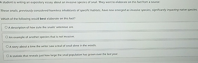 A student is writing an expository essay about an invasive species of snail. They want to elaborate on this fact from a source:
These snails, previously considered harmless inhabitants of specific habitats, have now emerged as invasive species, significantly impacting native species.
Which of the following would best elaborate on this fact?
A description of how cute the snails' antennae are.
An example of another species that is not invasive.
A story about a time the writer saw a trail of snail slime in the woods.
A statistic that reveals just how large the snail population has grown over the last year.