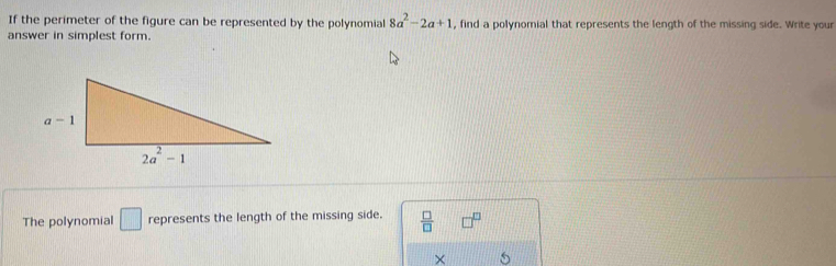 If the perimeter of the figure can be represented by the polynomial 8a^2-2a+1 , find a polynomial that represents the length of the missing side. Write your
answer in simplest form.
The polynomial □ represents the length of the missing side.  □ /□  
×