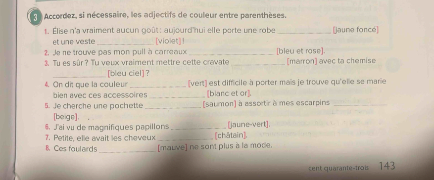 Accordez, si nécessaire, les adjectifs de couleur entre parenthèses. 
1. Élise n'a vraiment aucun goût: aujourd'hui elle porte une robe _[jaune foncé] 
et une veste _[violet] ! 
2. Je ne trouve pas mon pull à carreaux _[bleu et rose]. 
3. Tu es sûr? Tu veux vraiment mettre cette cravate _[marron] avec ta chemise 
_[bleu ciel] ? 
4. On dit que la couleur _[vert] est difficile à porter mais je trouve qu'elle se marie 
bien avec ces accessoires _[blanc et or]. 
5. Je cherche une pochette _[saumon] à assortir à mes escarpins_ 
[beige]. 
6. J’ai vu de magnifiques papillons _[jaune-vert]. 
7. Petite, elle avait les cheveux _[châtain]. 
8. Ces foulards _[mauve] ne sont plus à la mode. 
cent quarante-trois 143