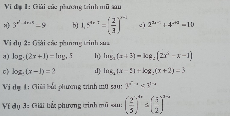 Ví dụ 1: Giải các phương trình mũ sau 
a) 3^(x^2)-4x+5=9 b) 1,5^(5x-7)=( 2/3 )^x+1 c) 2^(2x-1)+4^(x+2)=10
Ví dụ 2: Giải các phương trình sau 
a) log _3(2x+1)=log _35 b) log _2(x+3)=log _2(2x^2-x-1)
c) log _5(x-1)=2 d) log _2(x-5)+log _2(x+2)=3
Ví dụ 1: Giải bất phương trình mũ sau: 3^(x^2)-x≤ 3^(1-x)
Ví dụ 3: Giải bất phương trình mũ sau: ( 2/5 )^4x≤ ( 5/2 )^2-x