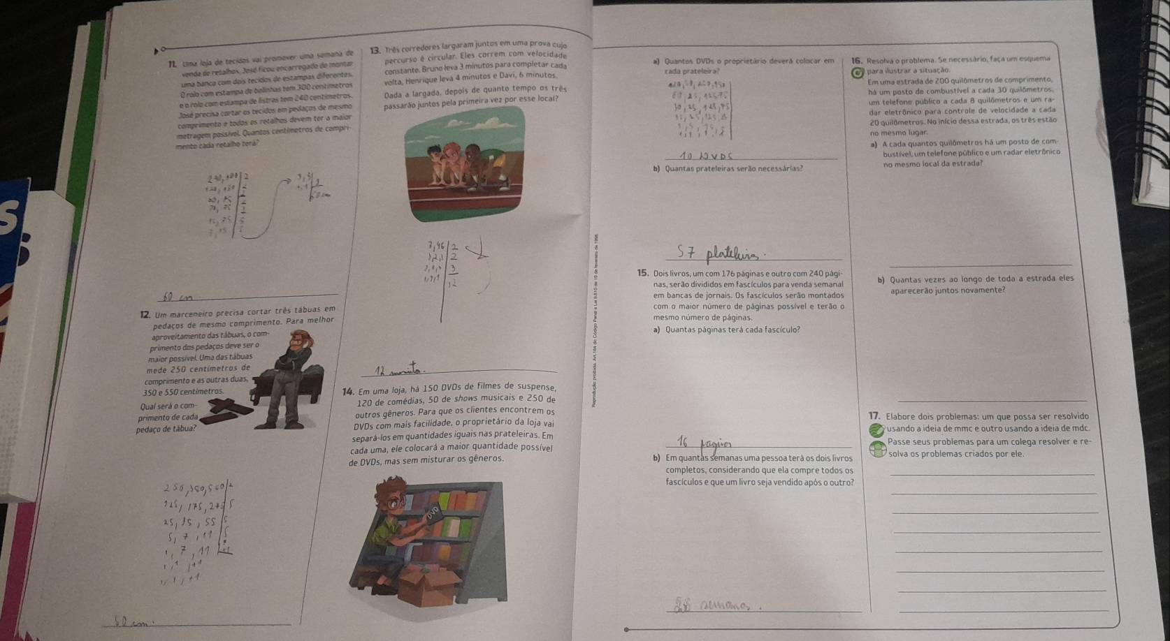 Uma loja de tecidos vai promover uma semaña de 13. Três corredores largaram juntos em uma prova cuío
percurso é circular. Eles correm com velocidade
venda de retalhos. Josó ficou encarregado de montar constante. Bruno leva 3 minutos para completar cada a) Quantos DVDs o proprietário deverã colocar em 16. Resolva o problema. Se necessário, faça um esquema
uma bança com dais tecidos de estampas diferentes. cada prateleira?  para ilustrar a situação.
qiǔ
O rolo com estampa de belinhas tem 300 centímetros volta, Henrique levá 4 minutos e Davi, 6 minutos
e o rolo com estampa de listras tem 240 centimetros. Dada a largada, depois de quanto tempo os trê Em uma estrada de 200 quilômetros de comprimento,
um telefone público a cada 8 quilômetros e um ra-
José precisa cortar os tecidos em pedaços de mesmo passarão juntos pela primeira vez por esse local? há um posto de combustível a cada 30 quilômetros.
comprimento e todos os retalhos devem tor a maior dar eletrônico para controle de velocidade a cada
metragem possívol. Quantos centimotros de compri 20 quilômetros. No início dessa estrada, os três estão
no mesmo lugar
mento cada retalho terá? a) A cada quantos quilômetros há um posto de com
_bustível, um telefone público e um radar eletrônico
b) Quantas prateleiras serão necessárias? no mesmo local da estrada?
frac r_m_1&k& m&2yn&x_1 ·s xfrac n 1
beginarrayr 7,15 ),23 7,5.2 6 6,77 hline 12endarray
_
_
15. Dois livros, um com 176 páginas e outro com 240 pági b) Quantas vezes ao longo de toda a estrada eles
nas, serão divididos em fascículos para venda semana
6  _em bancas de jornais. Os fascículos serão montados aparecerão juntos novamente?
12. Um marceneiro precisa cortar três tábuas em com o maior número de páginas possível e terão o
peara melhor
mesmo número de páginas.
ap a) Quantas páginas terá cada fascículo
pri
mai
med
comp
_
350 e14. Em uma loja, há 150 DVDs de filmes de suspense
Qual s120 de comédias, 50 de shows musicais e 250 de
primenoutros gêneros. Para que os clientes encontrem os 17. Elabore dois problemas: um que possa ser resolvido
pedaçoDVDs com mais facilidade, o proprietário da loja va
separá-los em quantidades iguais nas prateleiras. Em
cada uma, ele colocará a maior quantidade possíve _Passe seus problemas para um coleça resolver e re
de DVDs, mas sem misturar os gêneros b) Em quantas semanas uma pessoa terá os dois livros solva os problemas criados por ele.
completos, considerando que ela compre todos os_
_
2 5 0 ९०, 5fascículos e que um livro seja vendido após o outro?
_
_
_
_
_
__
_