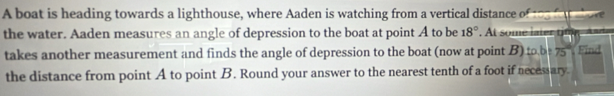 A boat is heading towards a lighthouse, where Aaden is watching from a vertical distance of to5 fo to 
the water. Aaden measures an angle of depression to the boat at point A to be 18°. At some later tif 
takes another measurement and finds the angle of depression to the boat (now at point B) to, b|75° Find 
the distance from point A to point B. Round your answer to the nearest tenth of a foot if necessary