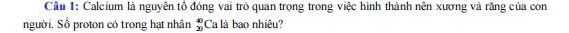 Cầu 1: Calcium là nguyên tổ đóng vai trò quan trọng trong việc hình thành nên xương và răng của con 
người. Số proton có trong hạt nhân beginarrayr 40 20endarray Ca là bao nhiêu?