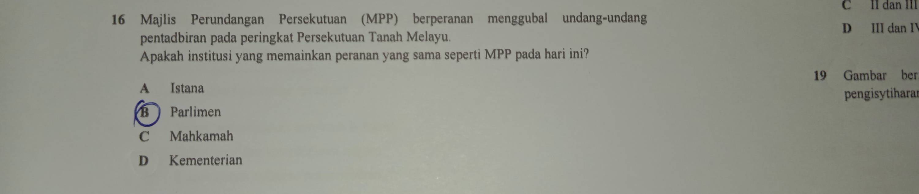 II dan III
16 Majlis Perundangan Persekutuan (MPP) berperanan menggubal undang-undang
D III dan I
pentadbiran pada peringkat Persekutuan Tanah Melayu.
Apakah institusi yang memainkan peranan yang sama seperti MPP pada hari ini?
19 Gambar ber
A Istana
pengisytiharar
B Parlimen
C Mahkamah
D Kementerian