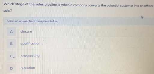 Which stage of the sales pipeline is when a company converts the potential customer into an official
sale?
Select an answer from the options below
A closure
B qualification
C prospecting
D retention