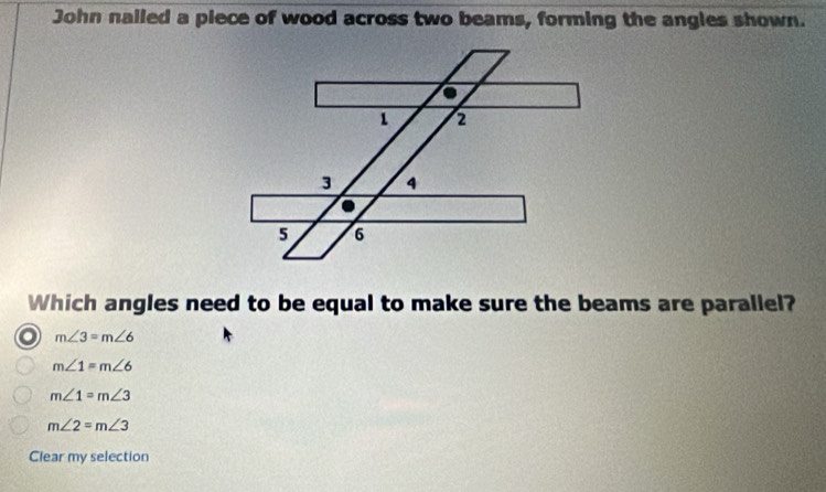 John nailed a piece of wood across two beams, forming the angles shown.
1 2
3 4
5 6
Which angles need to be equal to make sure the beams are parallel?
I m∠ 3=m∠ 6
m∠ 1=m∠ 6
m∠ 1=m∠ 3
m∠ 2=m∠ 3
Clear my selection