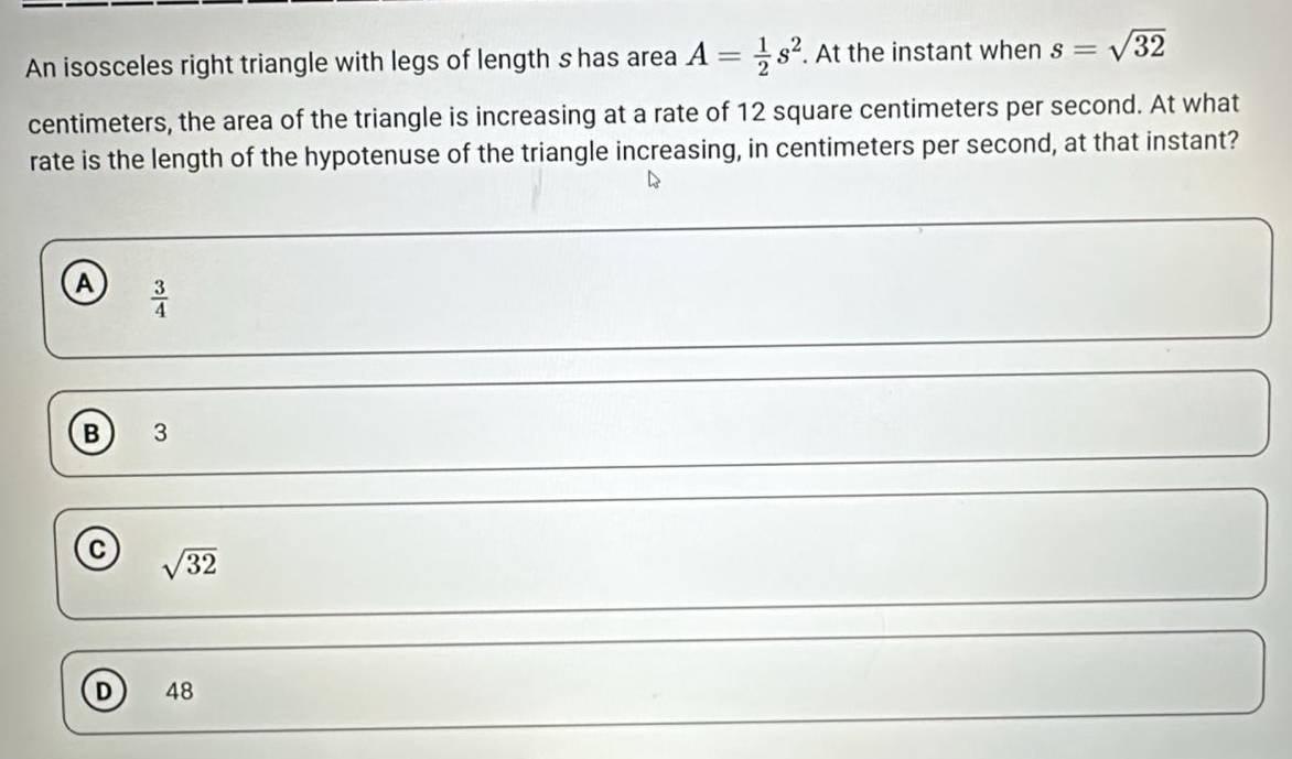 An isosceles right triangle with legs of length s has area A= 1/2 s^2. At the instant when s=sqrt(32)
centimeters, the area of the triangle is increasing at a rate of 12 square centimeters per second. At what
rate is the length of the hypotenuse of the triangle increasing, in centimeters per second, at that instant?
A  3/4 
B) 3
C sqrt(32)
D 48