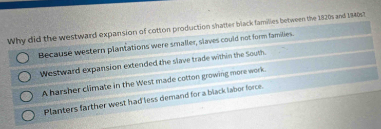 Why did the westward expansion of cotton production shatter black families between the 1820s and 1840s?
Because western plantations were smaller, slaves could not form families.
Westward expansion extended the slave trade within the South.
A harsher climate in the West made cotton growing more work.
Planters farther west had less demand for a black labor force.