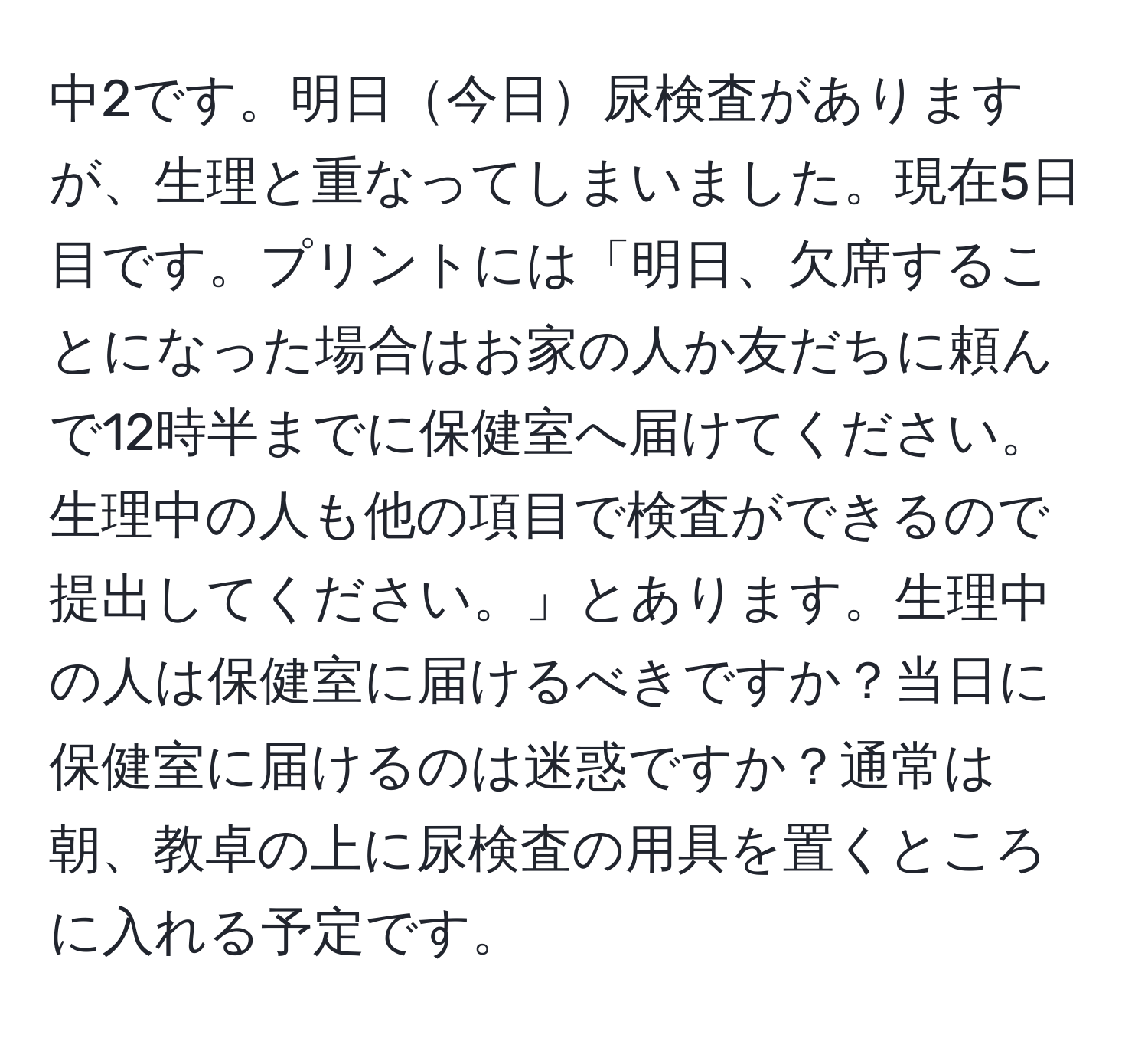 中2です。明日今日尿検査がありますが、生理と重なってしまいました。現在5日目です。プリントには「明日、欠席することになった場合はお家の人か友だちに頼んで12時半までに保健室へ届けてください。生理中の人も他の項目で検査ができるので提出してください。」とあります。生理中の人は保健室に届けるべきですか？当日に保健室に届けるのは迷惑ですか？通常は朝、教卓の上に尿検査の用具を置くところに入れる予定です。