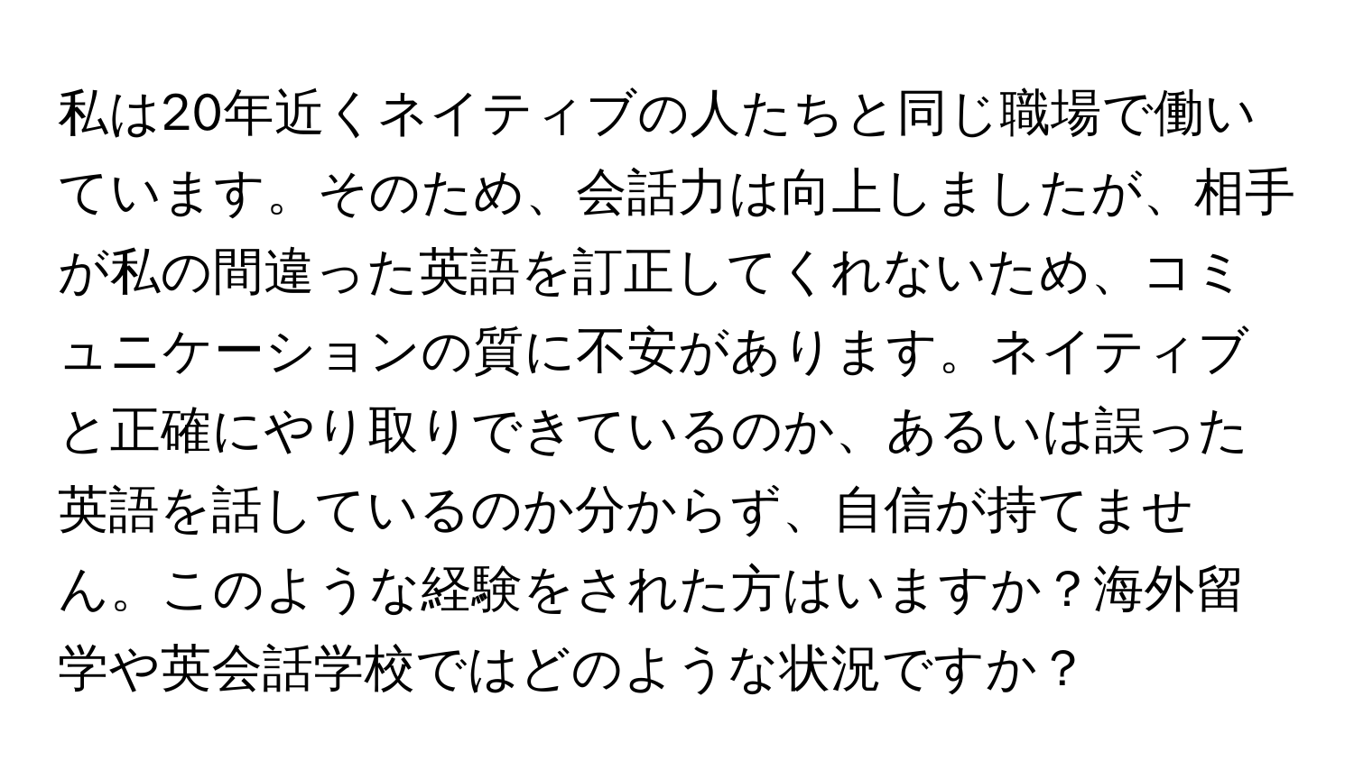 私は20年近くネイティブの人たちと同じ職場で働いています。そのため、会話力は向上しましたが、相手が私の間違った英語を訂正してくれないため、コミュニケーションの質に不安があります。ネイティブと正確にやり取りできているのか、あるいは誤った英語を話しているのか分からず、自信が持てません。このような経験をされた方はいますか？海外留学や英会話学校ではどのような状況ですか？