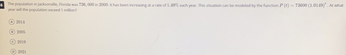 The population in Jacksonville, Florida was 736, 000 in 2000. It has been increasing at a rate of 1.49% each year. This situation can be modeled by the function P(t)=73600(1.0149)^t. At what
year will the population exceed 1 million?
A 2014
в 2005
c) 2019
D) 2021