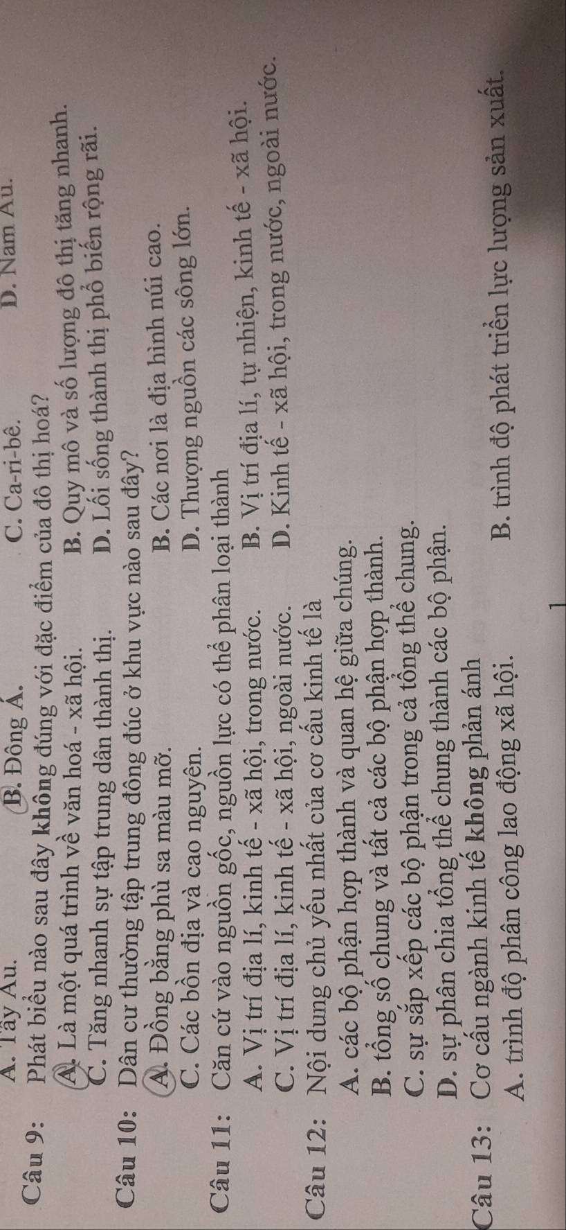 A. Tây Au. B. Đông Á. C. Ca-ri-bê. D. Nam Au.
Câu 9: Phát biểu nào sau đây không đúng với đặc điểm của đô thị hoá?
A. Là một quá trình về văn hoá - xã hội. B. Quy mô và số lượng đô thị tăng nhanh.
C. Tăng nhanh sự tập trung dân thành thị. D. Lối sống thành thị phổ biến rộng rãi.
Câu 10: Dân cư thường tập trung đông đúc ở khu vực nào sau đây?
A. Đồng bằng phù sa màu mỡ. B. Các nơi là địa hình núi cao.
C. Các bồn địa và cao nguyên. D. Thượng nguồn các sông lớn.
Câu 11: Căn cứ vào nguồn gốc, nguồn lực có thể phân loại thành
A. Vị trí địa lí, kinh tế - xã hội, trong nước. B. Vị trí địa lí, tự nhiện, kinh tế - xã hội.
C. Vị trí địa lí, kinh tế - xã hội, ngoài nước. D. Kinh tế - xã hội, trong nước, ngoài nước.
Câu 12: Nội dung chủ yếu nhất của cơ cấu kinh tế là
A. các bộ phận hợp thành và quan hệ giữa chúng.
B. tổng số chung và tất cả các bộ phận hợp thành.
C. sự sắp xếp các bộ phận trong cả tổng thể chung.
D. sự phân chia tổng thể chung thành các bộ phận.
Câu 13: Cơ cấu ngành kinh tế không phản ánh
A. trình độ phân công lao động xã hội. B. trình độ phát triển lực lượng sản xuất.
1