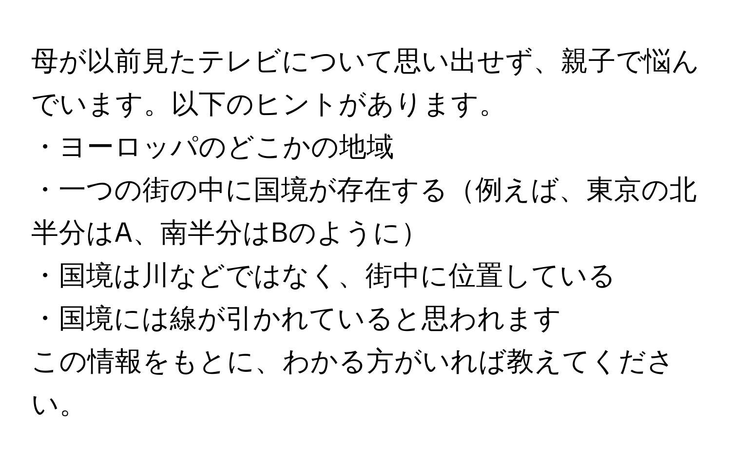 母が以前見たテレビについて思い出せず、親子で悩んでいます。以下のヒントがあります。
・ヨーロッパのどこかの地域
・一つの街の中に国境が存在する例えば、東京の北半分はA、南半分はBのように
・国境は川などではなく、街中に位置している
・国境には線が引かれていると思われます
この情報をもとに、わかる方がいれば教えてください。