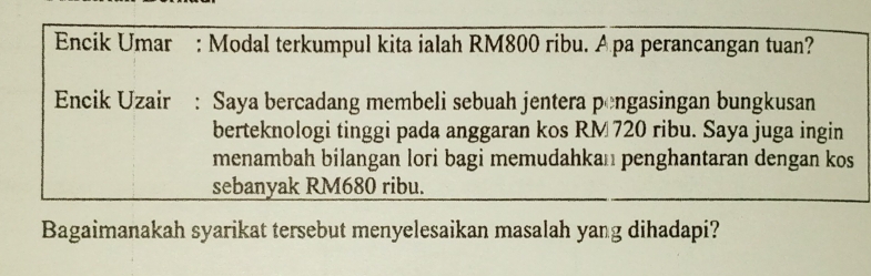 Encik Umar : Modal terkumpul kita ialah RM800 ribu. Apa perancangan tuan? 
Encik Uzair : Saya bercadang membeli sebuah jentera pengasingan bungkusan 
berteknologi tinggi pada anggaran kos RM 720 ribu. Saya juga ingin 
menambah bilangan lori bagi memudahkan penghantaran dengan kos 
sebanyak RM680 ribu. 
Bagaimanakah syarikat tersebut menyelesaikan masalah yang dihadapi?