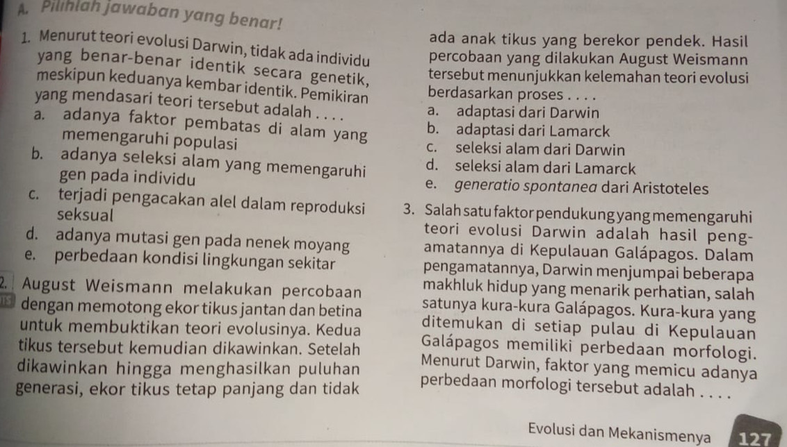 Pilihlah jawaban yang benar!
ada anak tikus yang berekor pendek. Hasil
1. Menurut teori evolusi Darwin, tidak ada individu percobaan yang dilakukan August Weismann
yang benar-benar identik secara genetik,
tersebut menunjukkan kelemahan teori evolusi
meskipun keduanya kembar identik. Pemikiran berdasarkan proses . . . .
yang mendasari teori tersebut adalah . . . .
a. adaptasi dari Darwin
a. adanya faktor pembatas di alam yang
b. adaptasi dari Lamarck
memengaruhi populasi c. seleksi alam dari Darwin
b. adanya seleksi alam yang memengaruhi d. seleksi alam dari Lamarck
gen pada individu e. generatio spontanea dari Aristoteles
c. terjadi pengacakan alel dalam reproduksi 3. Salah satu faktor pendukung yang memengaruhi
seksual teori evolusi Darwin adalah hasil peng-
d. adanya mutasi gen pada nenek moyang amatannya di Kepulauan Galápagos. Dalam
e. perbedaan kondisi lingkungan sekitar pengamatannya, Darwin menjumpai beberapa
makhluk hidup yang menarik perhatian, salah
2. August Weismann melakukan percobaan satunya kura-kura Galápagos. Kura-kura yang
[S dengan memotong ekor tikus jantan dan betina ditemukan di setiap pulau di Kepulauan
untuk membuktikan teori evolusinya. Kedua Galápagos memiliki perbedaan morfologi.
tikus tersebut kemudian dikawinkan. Setelah Menurut Darwin, faktor yang memicu adanya
dikawinkan hingga menghasilkan puluhan perbedaan morfologi tersebut adalah . . . .
generasi, ekor tikus tetap panjang dan tidak
Evolusi dan Mekanismenya 127