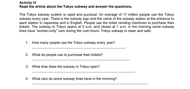 Activity IV 
Read the article about the Tokyo subway and answer the questions. 
The Tokyo subway system is rapid and punctual. An average of 17 million people use the Tokyo 
subway every year. There is the subway sign and the name of the subway station at the entrance to 
each station in Japanese and in English. People use the ticket vending machines to purchase their 
tickets. The subway in Tokyo opens at 5 a.m. and closes at 1 a.m. in the morning some subway 
lines have “women-only" cars during the rush hours. Tokyo subway is clean and safe. 
1. How many people use the Tokyo subway every year? 
_ . 
2. What do people use to purchase their tickets? 
_. 
3. What time does the subway in Tokyo open? 
_. 
4. What cars do some subway lines have in the morning? 
_.