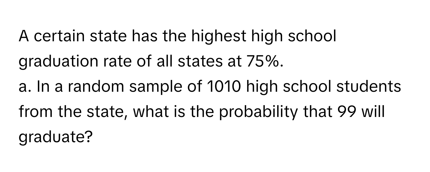 A certain state has the highest high school graduation rate of all states at 75%.
a. In a random sample of 1010 high school students from the state, what is the probability that 99 will graduate?